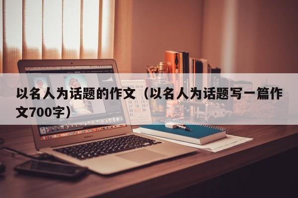 以名人为话题的作文（以名人为话题写一篇作文700字）